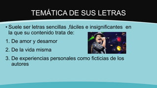 TEMÁTICA DE SUS LETRAS
▪ Suele ser letras sencillas ,fáciles e insignificantes en
la que su contenido trata de:
1. De amor y desamor
2. De la vida misma
3. De experiencias personales como ficticias de los
autores
 