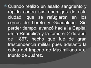Cuando realizó un asalto sangriento y rápido contra sus enemigos de esta ciudad, que se refugiaron en los cerros de Loreto y Guadalupe. Sin perder tiempo, avanzó hacia la Capital de la República y la tomó el 2 de abril de 1867, hecho que fue de gran trascendencia militar pues adelantó la caída del Imperio de Maximiliano y el triunfo de Juárez.  
