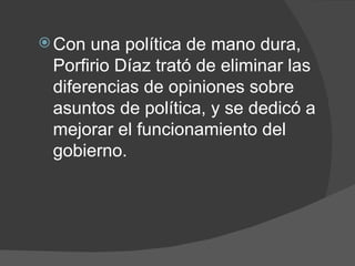 Con una política de mano dura, Porfirio Díaz trató de eliminar las diferencias de opiniones sobre asuntos de política, y se dedicó a mejorar el funcionamiento del gobierno. 