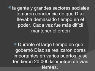 la gente y grandes sectores sociales tomaron conciencia de que Díaz llevaba demasiado tiempo en el poder. Cada vez fue más difícil mantener el orden Durante el largo tiempo en que gobernó Díaz se realizaron obras importantes en varios puertos, y se tendieron 20.000 kilómetros de vías férreas.  