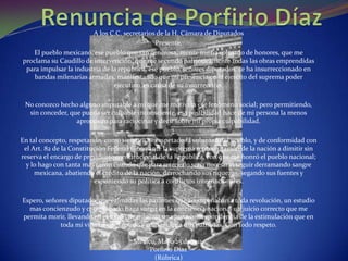 A los C.C. secretarios de la H. Cámara de Diputados
                                               Presente.
    El pueblo mexicano, ese pueblo que tan generosa, mente me ha colmado de honores, que me
proclama su Caudillo de intervención, que me secundo patrióticamente todas las obras emprendidas
 para impulsar la industria de la república, ese pueblo, señores diputados, se ha insurreccionado en
    bandas milenarias armadas, manifestando que mi presencia en el ejercito del suprema poder
                                ejecutivo, es causa de su insurrección.

 No conozco hecho alguno imputable a mi que me motivara ese fenómeno social; pero permitiendo,
  sin conceder, que pueda ser culpable inconsciente, esa posibilidad hace de mi persona la menos
                  apropósito para raciocinar y decir sobre mi propia culpabilidad.

En tal concepto, respetando, como siempre he respetado la voluntad del pueblo, y de conformidad con
 el Art. 82 de la Constitución Federal vengo ante la suprema representación de la nación a dimitir sin
reserva el encargo de presidente constitucional de la República, con que me honró el pueblo nacional;
  y lo hago con tanta mas razón cuando que para retenerlo seria necesario seguir derramando sangre
     mexicana, abatiendo el crédito de la nación, derrochando sus riquezas, segando sus fuentes y
                          exponiendo su política a conflictos internacionales.

Espero, señores diputado, que calmadas las pasiones que acompañaban a toda revolución, un estudio
  mas concienzudo y comprobado haga surgir en la conciencia nacional un juicio correcto que me
permita morir, llevando en el fondo de mi alma una justa correspondencia de la estimulación que en
             toda mi vida he consagrado y consagrare a mis patriotas. Con todo respeto.

                                      México, Mayo 25 de 1911.
                                           Porfirio Díaz
                                            (Rúbrica)
 