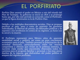 Porfirio Díaz asumió el poder en México a raíz del triunfo del
Plan de Tuxtepec. Su gobierno se inició en 1876 y se prolongó
hasta 1911, por ello este período es conocido como el Porfiriato,
ya que la figura dominante es la de Porfirio Díaz.

Debido a los múltiples descontentos sociales, Díaz se propuso
pacificar el país, pero a costa de suprimir las garantías
individuales, la libertad de prensa, las libertades políticas y de
reprimir a los revoltosos en contra de su régimen, ya fuese con
la cárcel o la muerte.

El Porfiriato representó para México años de aparente
estabilidad social y política, así como un gran crecimiento
económico para el país. También provocó la polarización de la
sociedad mexicana, particularmente entre los muchos
campesinos y obreros que vivían en la pobreza extrema, la
naciente clase media que encontraba obstruidos todos los
caminos para el progreso familiar y personal, y los muy pocos
dueños de la riqueza, que disfrutaban del poder político al
amparo del régimen porfirista.
 