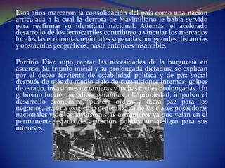 Esos años marcaron la consolidación del país como una nación
articulada a la cual la derrota de Maximiliano le había servido
para reafirmar su identidad nacional. Además, el acelerado
desarrollo de los ferrocarriles contribuyo a vincular los mercados
locales las economías regionales separadas por grandes distancias
y obstáculos geográficos, hasta entonces insalvable.

Porfirio Díaz supo captar las necesidades de la burguesía en
ascenso. Su triunfo inicial y su prolongada dictadura se explican
por el deseo ferviente de estabilidad política y de paz social
después de más de medio siglo de convulsiones internas, golpes
de estado, invasiones extranjeras y luchas civiles prolongadas. Un
gobierno fuerte, que diera garantías a la propiedad, impulsar el
desarrollo económico, pusiera orden y diera paz para los
negocios, era una exigencia generalizada de las clases poseedoras
nacionales y de los inversionistas extranjeros ya que veían en el
permanente estado de agitación política un peligro para sus
intereses.
 