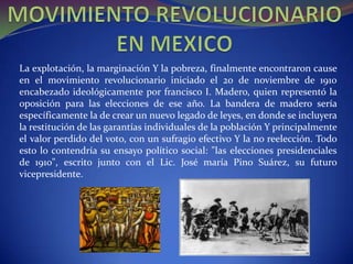 La explotación, la marginación Y la pobreza, finalmente encontraron cause
en el movimiento revolucionario iniciado el 20 de noviembre de 1910
encabezado ideológicamente por francisco I. Madero, quien representó la
oposición para las elecciones de ese año. La bandera de madero sería
específicamente la de crear un nuevo legado de leyes, en donde se incluyera
la restitución de las garantías individuales de la población Y principalmente
el valor perdido del voto, con un sufragio efectivo Y la no reelección. Todo
esto lo contendría su ensayo político social: "las elecciones presidenciales
de 1910", escrito junto con el Lic. José maría Pino Suárez, su futuro
vicepresidente.
 