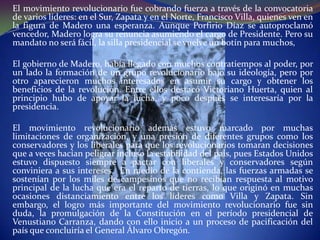 El movimiento revolucionario fue cobrando fuerza a través de la convocatoria
de varios líderes: en el Sur, Zapata y en el Norte, Francisco Villa, quienes ven en
la figura de Madero una esperanza. Aunque Porfirio Díaz se autoproclamó
vencedor, Madero logra su renuncia asumiendo el cargo de Presidente. Pero su
mandato no será fácil, la silla presidencial se vuelve un botín para muchos,

El gobierno de Madero, había llegado con muchos contratiempos al poder, por
un lado la formación de un grupo revolucionario bajo su ideología, pero por
otro aparecieron muchos interesados en asumir su cargo y obtener los
beneficios de la revolución. Entre ellos destacó Victoriano Huerta, quien al
principio hubo de apoyar la lucha, y poco después se interesaría por la
presidencia.

El movimiento revolucionario además estuvo marcado por muchas
limitaciones de organización, y una presión de diferentes grupos como los
conservadores y los liberales para que los revolucionarios tomaran decisiones
que a veces hacían peligrar incluso la estabilidad del país, pues Estados Unidos
estuvo dispuesto siempre a pactar con liberales y conservadores según
conviniera a sus intereses. En medio de la contienda, las fuerzas armadas se
sostenían por los miles de campesinos que no recibían respuesta al motivo
principal de la lucha que era el reparto de tierras, lo que originó en muchas
ocasiones distanciamiento entre los líderes como Villa y Zapata. Sin
embargo, el logro más importante del movimiento revolucionario fue sin
duda, la promulgación de la Constitución en el período presidencial de
Venustiano Carranza, dando con ello inicio a un proceso de pacificación del
país que concluiría el General Álvaro Obregón.
 