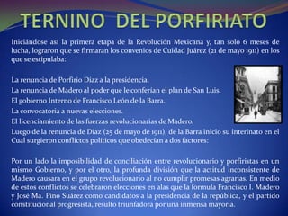Iniciándose así la primera etapa de la Revolución Mexicana y, tan solo 6 meses de
lucha, lograron que se firmaran los convenios de Cuidad Juárez (21 de mayo 1911) en los
que se estipulaba:

La renuncia de Porfirio Díaz a la presidencia.
La renuncia de Madero al poder que le conferían el plan de San Luis.
El gobierno Interno de Francisco León de la Barra.
La convocatoria a nuevas elecciones.
El licenciamiento de las fuerzas revolucionarias de Madero.
Luego de la renuncia de Díaz (25 de mayo de 1911), de la Barra inicio su interinato en el
Cual surgieron conflictos políticos que obedecían a dos factores:

Por un lado la imposibilidad de conciliación entre revolucionario y porfiristas en un
mismo Gobierno, y por el otro, la profunda división que la actitud inconsistente de
Madero causara en el grupo revolucionario al no cumplir promesas agrarias. En medio
de estos conflictos se celebraron elecciones en alas que la formula Francisco I. Madero
y José Ma. Pino Suárez como candidatos a la presidencia de la república, y el partido
constitucional progresista, resulto triunfadora por una inmensa mayoría.
 