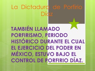 La Dictadura de Porfirio
Díaz
TAMBIÉN LLAMADO
PORFIRISMO, PERIODO
HISTÓRICO DURANTE EL CUAL
EL EJERCICIO DEL PODER EN
MÉXICO, ESTUVO BAJO EL
CONTROL DE PORFIRIO DÍAZ.

 