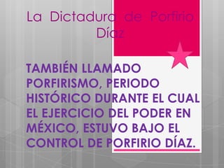 La Dictadura de Porfirio
Díaz
TAMBIÉN LLAMADO
PORFIRISMO, PERIODO
HISTÓRICO DURANTE EL CUAL
EL EJERCICIO DEL PODER EN
MÉXICO, ESTUVO BAJO EL
CONTROL DE PORFIRIO DÍAZ.

 