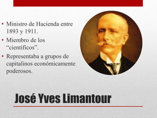 José Yves Limantour
• Ministro de Hacienda entre
1893 y 1911.
• Miembro de los
“científicos”.
• Representaba a grupos de
capitalinos económicamente
poderosos.
 