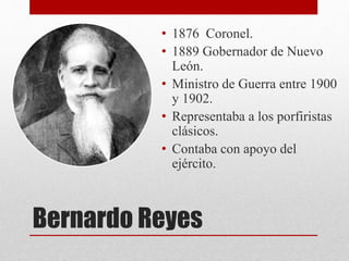 Bernardo Reyes
• 1876 Coronel.
• 1889 Gobernador de Nuevo
León.
• Ministro de Guerra entre 1900
y 1902.
• Representaba a los porfiristas
clásicos.
• Contaba con apoyo del
ejército.
 