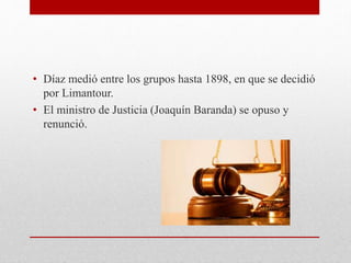 • Díaz medió entre los grupos hasta 1898, en que se decidió
por Limantour.
• El ministro de Justicia (Joaquín Baranda) se opuso y
renunció.
 