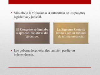 • Más obvio la violación a la autonomía de los poderes
legislativo y judicial.
• Los gobernadores estatales también perdieron
independencia.
El Congreso se limitaba
a aprobar iniciativas del
ejecutivo.
La Suprema Corte se
limitó a ser un tribunal
de última instancia.
 