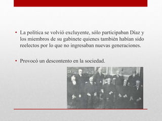 • La política se volvió excluyente, sólo participaban Díaz y
los miembros de su gabinete quienes también habían sido
reelectos por lo que no ingresaban nuevas generaciones.
• Provocó un descontento en la sociedad.
 