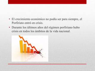 • El crecimiento económico no podía ser para siempre, el
Porfiriato entró en crisis.
• Durante los últimos años del régimen porfiriano hubo
crisis en todos los ámbitos de la vida nacional.
 