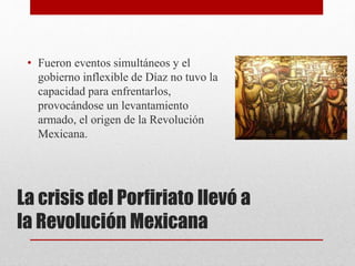 La crisis del Porfiriato llevó a
la Revolución Mexicana
• Fueron eventos simultáneos y el
gobierno inflexible de Díaz no tuvo la
capacidad para enfrentarlos,
provocándose un levantamiento
armado, el origen de la Revolución
Mexicana.
 