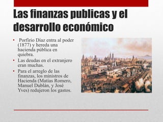 Las finanzas publicas y el
desarrollo económico
• Porfirio Díaz entra al poder
(1877) y hereda una
hacienda pública en
quiebra.
• Las deudas en el extranjero
eran muchas.
• Para el arreglo de las
finanzas, los ministros de
Hacienda (Matías Romero,
Manuel Dublán, y José
Yves) redujeron los gastos.
 