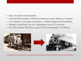 • Gran inversión en ferrocarriles.
• Antes de Díaz existían: 640 km de ferrocarril, entre México y Veracruz.
• Los caminos se recorrían en carretas, y sufrían asaltos de la mercancía.
• Durante el porfiriato, las vías aumentaron en un 12% por año.
• En 1885 existían 5,852 km; y para 1910 se incrementó a 19,280 km.
 