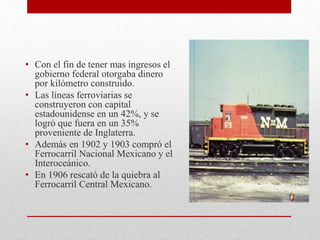 • Con el fin de tener mas ingresos el
gobierno federal otorgaba dinero
por kilómetro construido.
• Las líneas ferroviarias se
construyeron con capital
estadounidense en un 42%, y se
logró que fuera en un 35%
proveniente de Inglaterra.
• Además en 1902 y 1903 compró el
Ferrocarril Nacional Mexicano y el
Interoceánico.
• En 1906 rescató de la quiebra al
Ferrocarril Central Mexicano.
 