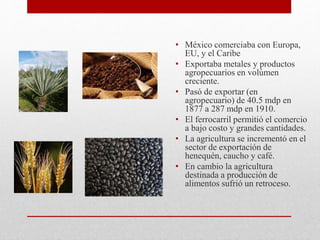 • México comerciaba con Europa,
EU, y el Caribe
• Exportaba metales y productos
agropecuarios en volúmen
creciente.
• Pasó de exportar (en
agropecuario) de 40.5 mdp en
1877 a 287 mdp en 1910.
• El ferrocarril permitió el comercio
a bajo costo y grandes cantidades.
• La agricultura se incrementó en el
sector de exportación de
henequén, caucho y café.
• En cambio la agricultura
destinada a producción de
alimentos sufrió un retroceso.
 