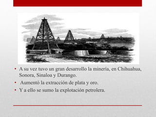 • A su vez tuvo un gran desarrollo la minería, en Chihuahua,
Sonora, Sinaloa y Durango.
• Aumentó la extracción de plata y oro.
• Y a ello se sumo la explotación petrolera.
 