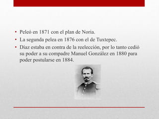 • Peleó en 1871 con el plan de Noria.
• La segunda pelea en 1876 con el de Tuxtepec.
• Díaz estaba en contra de la reelección, por lo tanto cedió
su poder a su compadre Manuel González en 1880 para
poder postularse en 1884.
 