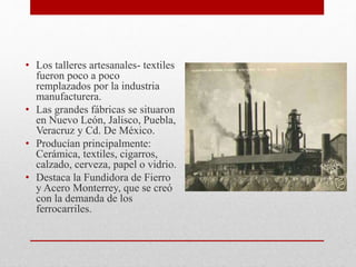 • Los talleres artesanales- textiles
fueron poco a poco
remplazados por la industria
manufacturera.
• Las grandes fábricas se situaron
en Nuevo León, Jalisco, Puebla,
Veracruz y Cd. De México.
• Producían principalmente:
Cerámica, textiles, cigarros,
calzado, cerveza, papel o vidrio.
• Destaca la Fundidora de Fierro
y Acero Monterrey, que se creó
con la demanda de los
ferrocarriles.
 