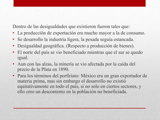 Dentro de las desigualdades que existieron fueron tales que:
• La producción de exportación era mucho mayor a la de consumo.
• Se desarrollo la industria ligera, la pesada seguía estancada.
• Desigualdad geográfica. (Respecto a producción de bienes).
• El norte del país se vio beneficiado mientras que el sur se quedo
igual.
• Aun con las alzas, la minería se vio afectada por la caída del
precio de la Plata en 1890.
• Para los términos del porfiriato: México era un gran exportador de
materia prima, mas sin embargo el desarrollo no existió
equitativamente en todo el país, si no solo en ciertos sectores, y
ello creo un descontento en la población no beneficiada.
 