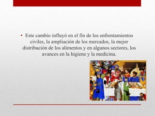 • Este cambio influyó en el fin de los enfrentamientos
civiles, la ampliación de los mercados, la mejor
distribución de los alimentos y en algunos sectores, los
avances en la higiene y la medicina.
 