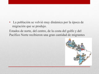 • La población se volvió muy dinámica por la época de
migración que se produjo.
Estados de norte, del centro, de la costa del golfo y del
Pacífico Norte recibieron una gran cantidad de migrantes
 