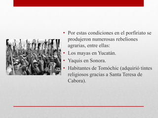• Por estas condiciones en el porfiriato se
produjeron numerosas rebeliones
agrarias, entre ellas:
• Los mayas en Yucatán.
• Yaquis en Sonora.
• Habitantes de Tomóchic (adquirió tintes
religiosos gracias a Santa Teresa de
Cabora).
 