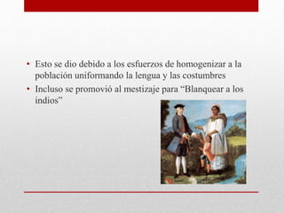 • Esto se dio debido a los esfuerzos de homogenizar a la
población uniformando la lengua y las costumbres
• Incluso se promovió al mestizaje para “Blanquear a los
indios”
 