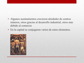 • Algunos asentamientos crecieron alrededor de centros
mineros, otros gracias al desarrollo industrial, otros mas
debido al comercio
• En la capital se conjugaron varios de estos elementos.
 