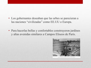 • Los gobernantes deseaban que las urbes se parecieran a
las naciones “civilizadas” como EE.UU o Europa.
• Para hacerlas bellas y confortables construyeron jardines
y altas avenidas similares a Campos Eliseos de París.
 
