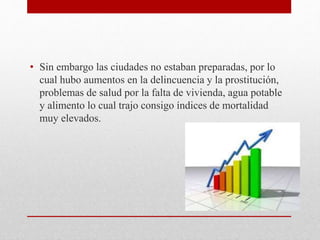 • Sin embargo las ciudades no estaban preparadas, por lo
cual hubo aumentos en la delincuencia y la prostitución,
problemas de salud por la falta de vivienda, agua potable
y alimento lo cual trajo consigo índices de mortalidad
muy elevados.
 