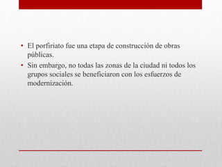 • El porfiriato fue una etapa de construcción de obras
públicas.
• Sin embargo, no todas las zonas de la ciudad ni todos los
grupos sociales se beneficiaron con los esfuerzos de
modernización.
 