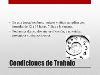Condiciones de Trabajo
• En esta época hombres, mujeres y niños cumplían con
jornadas de 12 a 14 horas, 7 días a la semana.
• Podían ser despedidos sin justificación, y no estaban
protegidos contra accidentes.
 