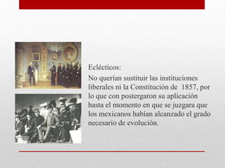 Eclécticos:
No querían sustituir las instituciones
liberales ni la Constitución de 1857, por
lo que con postergaron su aplicación
hasta el momento en que se juzgara que
los mexicanos habían alcanzado el grado
necesario de evolución.
 