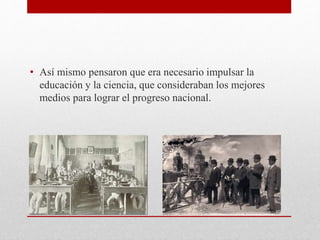 • Así mismo pensaron que era necesario impulsar la
educación y la ciencia, que consideraban los mejores
medios para lograr el progreso nacional.
 