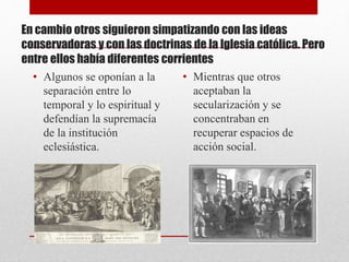 En cambio otros siguieron simpatizando con las ideas
conservadoras y con las doctrinas de la Iglesia católica. Pero
entre ellos había diferentes corrientes
• Algunos se oponían a la
separación entre lo
temporal y lo espiritual y
defendían la supremacía
de la institución
eclesiástica.
• Mientras que otros
aceptaban la
secularización y se
concentraban en
recuperar espacios de
acción social.
 