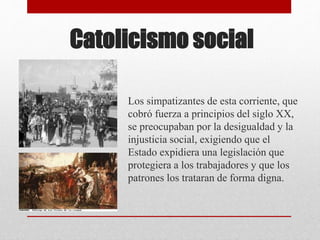 Catolicismo social
Los simpatizantes de esta corriente, que
cobró fuerza a principios del siglo XX,
se preocupaban por la desigualdad y la
injusticia social, exigiendo que el
Estado expidiera una legislación que
protegiera a los trabajadores y que los
patrones los trataran de forma digna.
 