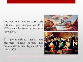 Los mexicanos eran en su mayoría
católicos; por ejemplo, en 1910
99% estaba bautizado y practicaba
la religión.
El protestantismo tenía una
presencia mucho menor. Los
protestantes habían llegado al país
hacia 1870.
 