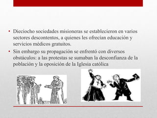 • Dieciocho sociedades misioneras se establecieron en varios
sectores descontentos, a quienes les ofrecían educación y
servicios médicos gratuitos.
• Sin embargo su propagación se enfrentó con diversos
obstáculos: a las protestas se sumaban la desconfianza de la
población y la oposición de la Iglesia católica
 