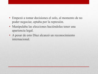 • Empezó a tomar decisiones el solo, al momento de no
poder negociar, optaba por la represión.
• Manipulaba las elecciones haciéndolas tener una
apariencia legal.
• A pesar de esto Díaz alcanzó un reconocimiento
internacional.
 