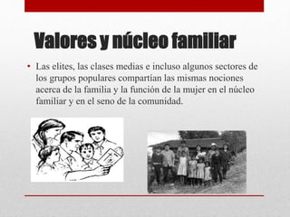 Valores y núcleo familiar
• Las elites, las clases medias e incluso algunos sectores de
los grupos populares compartían las mismas nociones
acerca de la familia y la función de la mujer en el núcleo
familiar y en el seno de la comunidad.
 