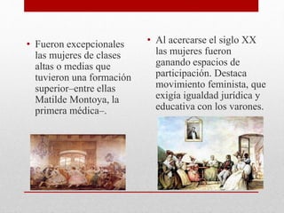 • Fueron excepcionales
las mujeres de clases
altas o medias que
tuvieron una formación
superior–entre ellas
Matilde Montoya, la
primera médica–.
• Al acercarse el siglo XX
las mujeres fueron
ganando espacios de
participación. Destaca
movimiento feminista, que
exigía igualdad jurídica y
educativa con los varones.
 
