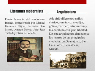 Literatura modernista
Fuerte herencia del simbolismo
francés, representada por Manuel
Gutiérrez Nájera, Salvador Díaz
Mirón, Amado Nervo, José Juan
Tabladay Efrén Rebolledo.
Arquitectura
Adquirió diferentes estilos–
clásico, románico, mudéjar,
gótico, barroco, artnouveau–y
los combinó con gran libertad.
De esta arquitectura dan cuenta
los teatros de las principales
ciudades: en Guanajuato, San
Luis Potosí, Zacatecas,
Mérida.
 