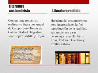 Literatura
costumbrista
Con un tinte romántico
realista, ya fuera por Ángel
de Campo, José Tomás de
Cuéllar, Rafael Delgado o
José López Portillo y Rojas.
Literatura realista
Heredera del costumbrismo
pero interesada en la fiel
reproducción de la realidad,
sus ambientes y sus
personajes, con Heriberto
Frías, Federico Gamboa y
Emilio Rabasa.
 
