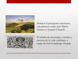 Destaca el paisajismo mexicano,
con pintores como José María
Velasco y Joaquín Clausell.
El retrato de personajes, escenas y
sucesos de la vida cotidiana, a
cargo de José Guadalupe Posada.
 