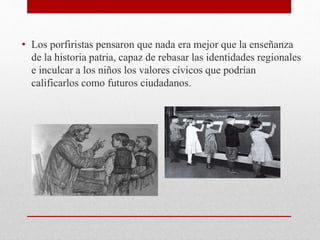 • Los porfiristas pensaron que nada era mejor que la enseñanza
de la historia patria, capaz de rebasar las identidades regionales
e inculcar a los niños los valores cívicos que podrían
calificarlos como futuros ciudadanos.
 