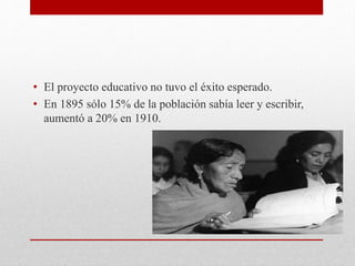 • El proyecto educativo no tuvo el éxito esperado.
• En 1895 sólo 15% de la población sabía leer y escribir,
aumentó a 20% en 1910.
 
